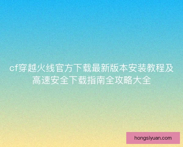 cf穿越火线官方下载最新版本安装教程及高速安全下载指南全攻略大全