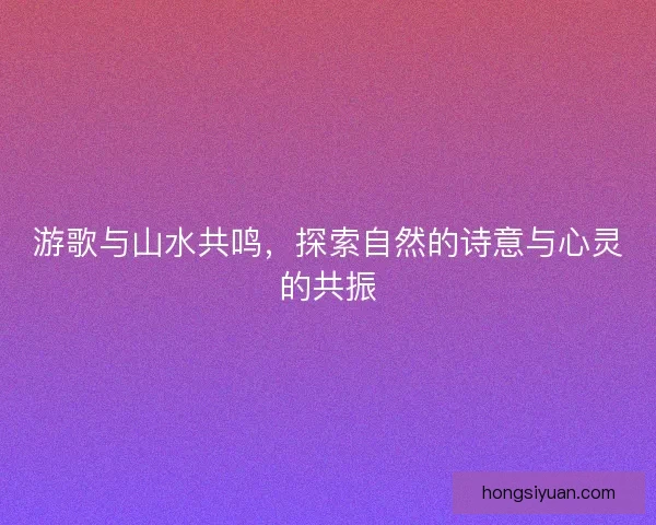 游歌与山水共鸣，探索自然的诗意与心灵的共振