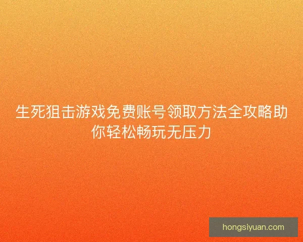 生死狙击游戏免费账号领取方法全攻略助你轻松畅玩无压力