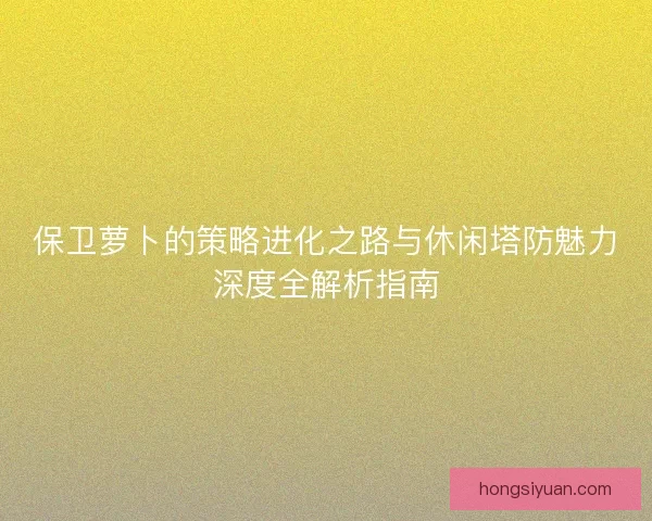 保卫萝卜的策略进化之路与休闲塔防魅力深度全解析指南