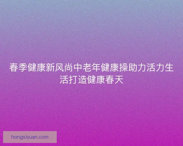 春季健康新风尚中老年健康操助力活力生活打造健康春天