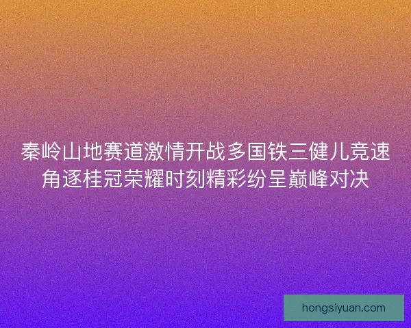 秦岭山地赛道激情开战多国铁三健儿竞速角逐桂冠荣耀时刻精彩纷呈巅峰对决