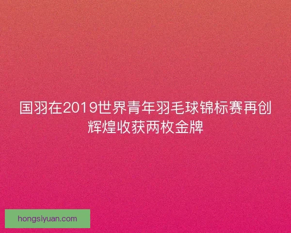国羽在2019世界青年羽毛球锦标赛再创辉煌收获两枚金牌