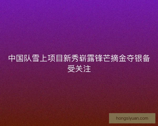 中国队雪上项目新秀崭露锋芒摘金夺银备受关注