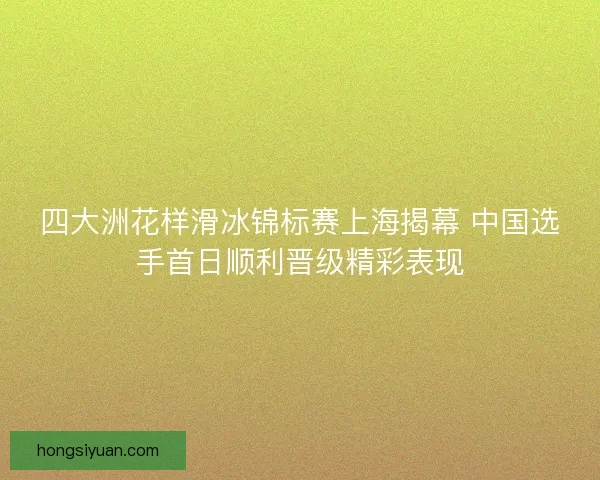 四大洲花样滑冰锦标赛上海揭幕 中国选手首日顺利晋级精彩表现 四大洲花样滑冰锦标赛上海揭幕 中国选手首日顺利晋级精彩表现