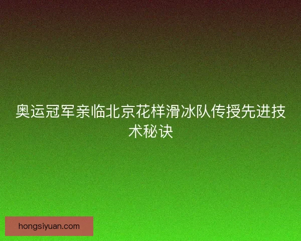 奥运冠军亲临北京花样滑冰队传授先进技术秘诀