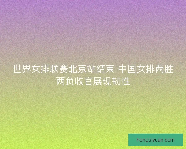 世界女排联赛北京站结束 中国女排两胜两负收官展现韧性