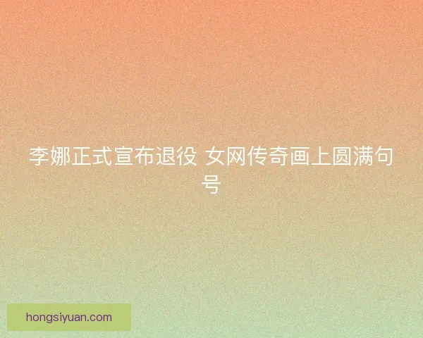 李娜正式宣布退役 女网传奇画上圆满句号