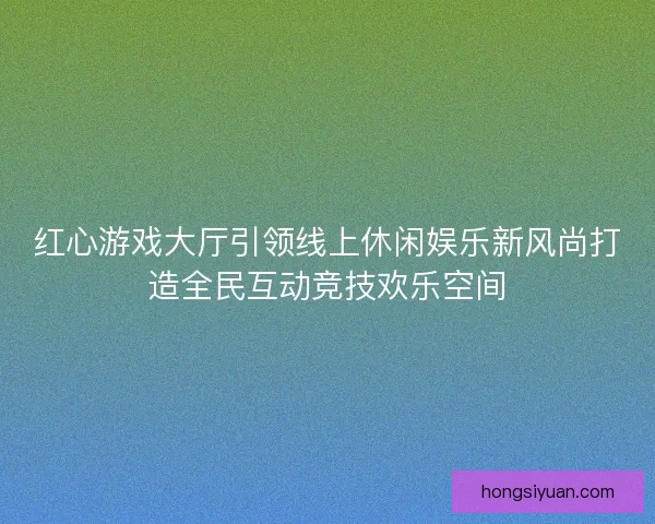 红心游戏大厅引领线上休闲娱乐新风尚打造全民互动竞技欢乐空间