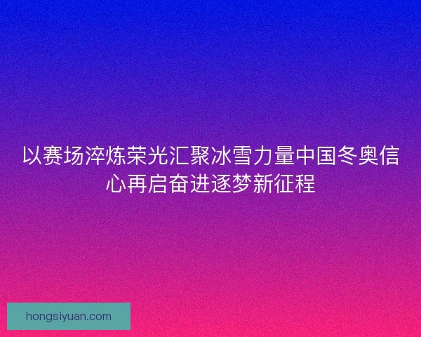 以赛场淬炼荣光汇聚冰雪力量中国冬奥信心再启奋进逐梦新征程