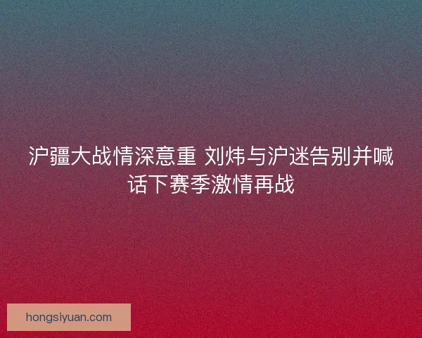 沪疆大战情深意重 刘炜与沪迷告别并喊话下赛季激情再战