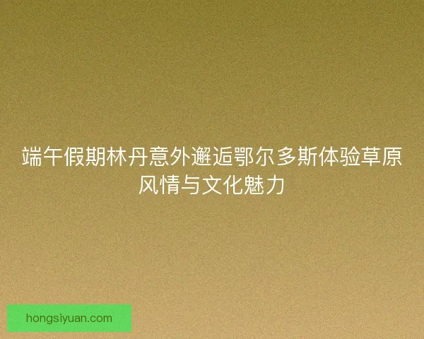 端午假期林丹意外邂逅鄂尔多斯体验草原风情与文化魅力