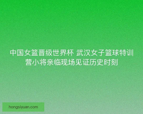 中国女篮晋级世界杯 武汉女子篮球特训营小将亲临现场见证历史时刻