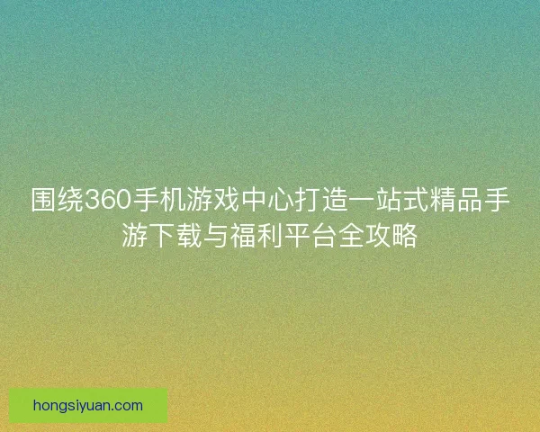 围绕360手机游戏中心打造一站式精品手游下载与福利平台全攻略