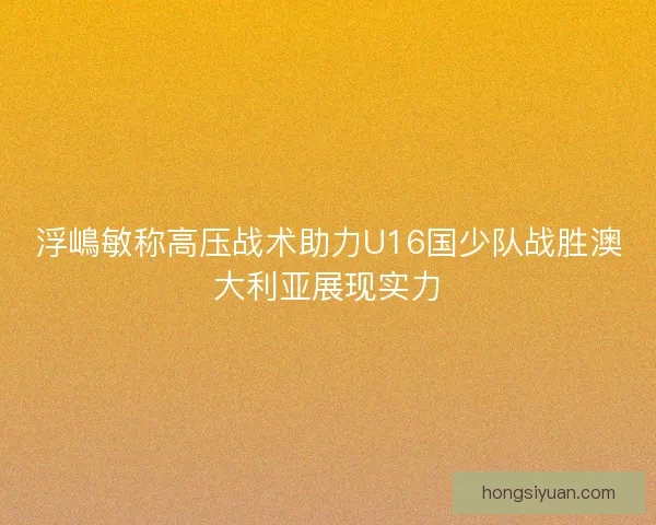 浮嶋敏称高压战术助力U16国少队战胜澳大利亚展现实力
