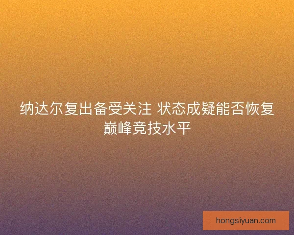 纳达尔复出备受关注 状态成疑能否恢复巅峰竞技水平 纳达尔复出备受关注 状态成疑能否恢复巅峰竞技水平