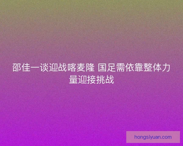 邵佳一谈迎战喀麦隆 国足需依靠整体力量迎接挑战 邵佳一谈迎战喀麦隆 国足需依靠整体力量迎接挑战