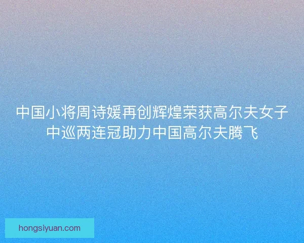 中国小将周诗媛再创辉煌荣获高尔夫女子中巡两连冠助力中国高尔夫腾飞