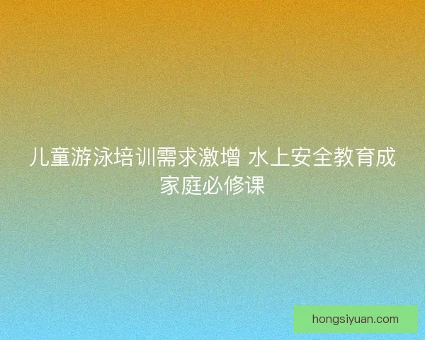 儿童游泳培训需求激增 水上安全教育成家庭必修课