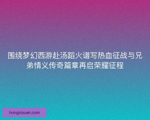 围绕梦幻西游赴汤蹈火谱写热血征战与兄弟情义传奇篇章再启荣耀征程 围绕梦幻西游赴汤蹈火谱写热血征战与兄弟情义传奇篇章再启荣耀征程
