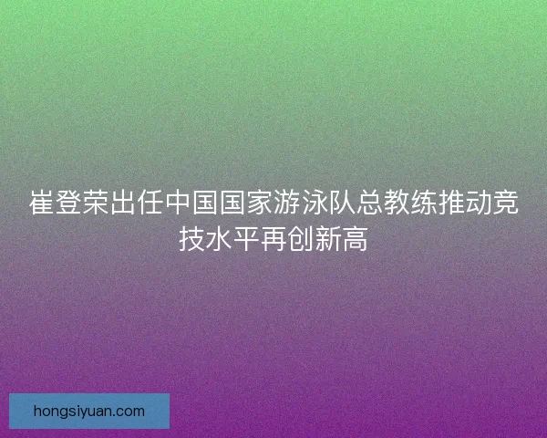 崔登荣出任中国国家游泳队总教练推动竞技水平再创新高 崔登荣出任中国国家游泳队总教练推动竞技水平再创新高