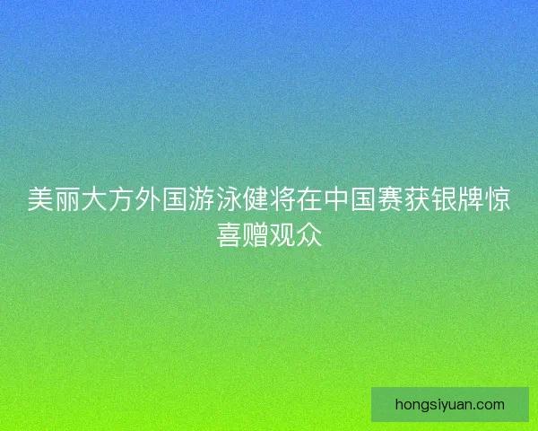 美丽大方外国游泳健将在中国赛获银牌惊喜赠观众