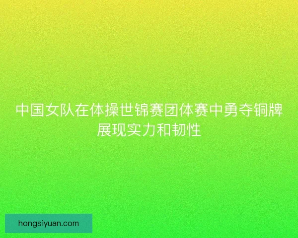 中国女队在体操世锦赛团体赛中勇夺铜牌展现实力和韧性 中国女队在体操世锦赛团体赛中勇夺铜牌展现实力和韧性