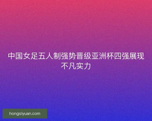 中国女足五人制强势晋级亚洲杯四强展现不凡实力 中国女足五人制强势晋级亚洲杯四强展现不凡实力