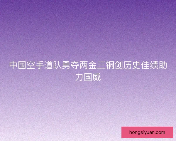 中国空手道队勇夺两金三铜创历史佳绩助力国威