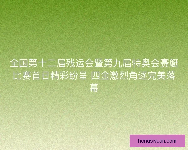 全国第十二届残运会暨第九届特奥会赛艇比赛首日精彩纷呈 四金激烈角逐完美落幕