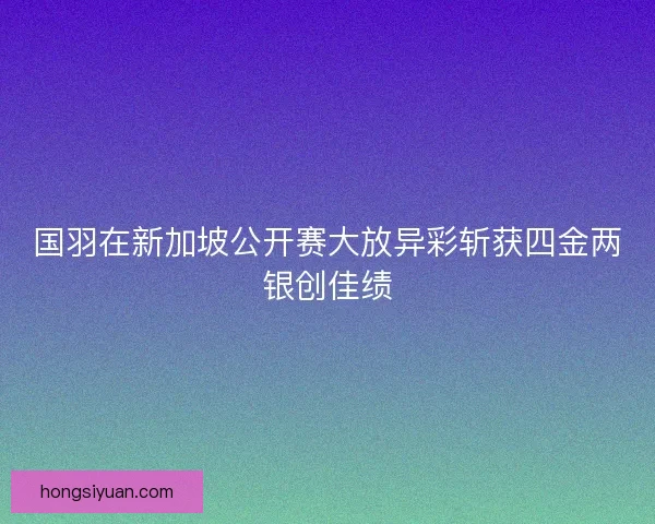国羽在新加坡公开赛大放异彩斩获四金两银创佳绩