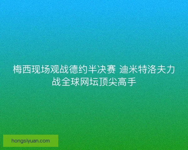 梅西现场观战德约半决赛 迪米特洛夫力战全球网坛顶尖高手