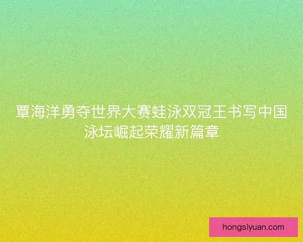 覃海洋勇夺世界大赛蛙泳双冠王书写中国泳坛崛起荣耀新篇章